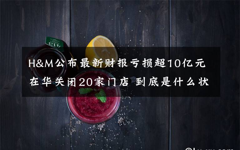 H&M公布最新财报亏损超10亿元 在华关闭20家门店 到底是什么状况？