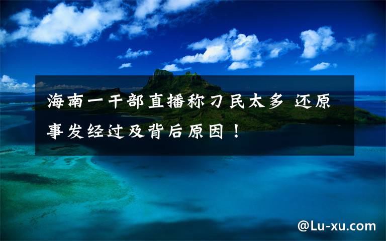 海南一干部直播称刁民太多 还原事发经过及背后原因！