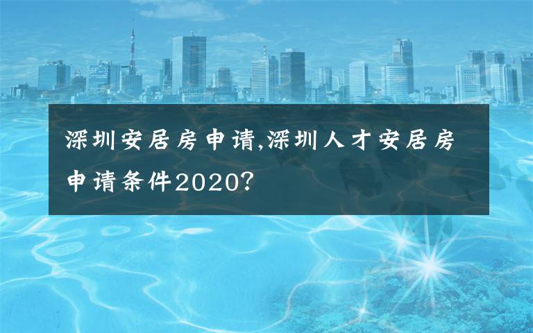 深圳安居房申请,深圳人才安居房申请条件2020？