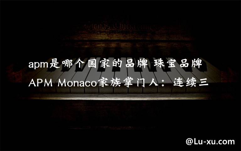 apm是哪个国家的品牌 珠宝品牌APM Monaco家族掌门人：连续三年业绩翻番的秘密