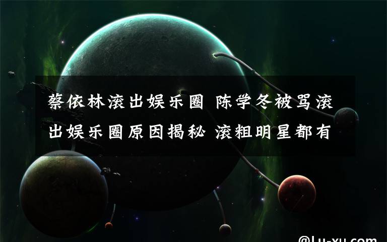 蔡依林滚出娱乐圈 陈学冬被骂滚出娱乐圈原因揭秘 滚粗明星都有谁？