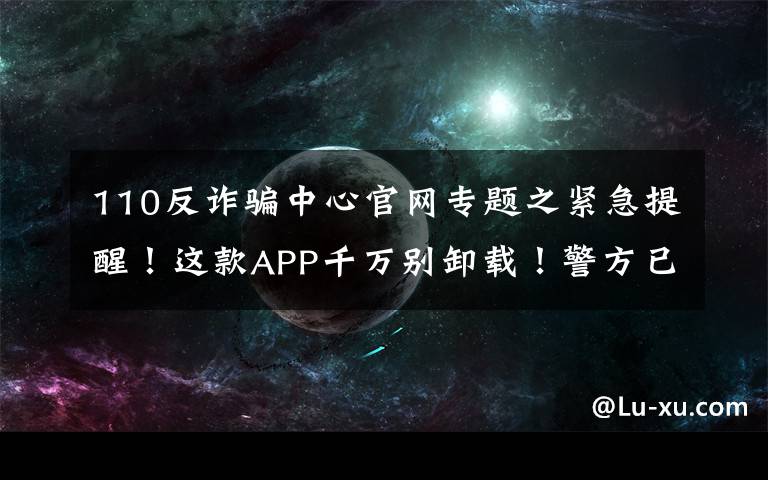 110反诈骗中心官网专题之紧急提醒！这款APP千万别卸载！警方已介入