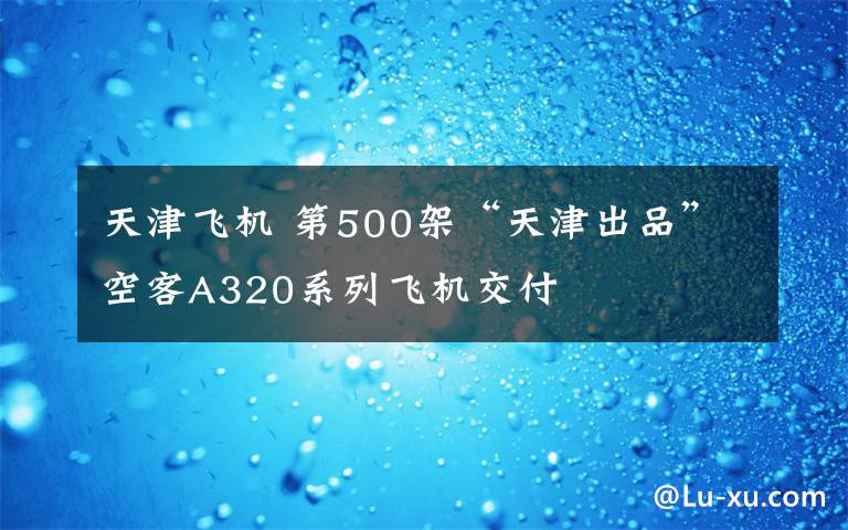 天津飞机 第500架“天津出品”空客A320系列飞机交付