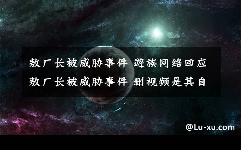 敖厂长被威胁事件 游族网络回应敖厂长被威胁事件 删视频是其自主行为