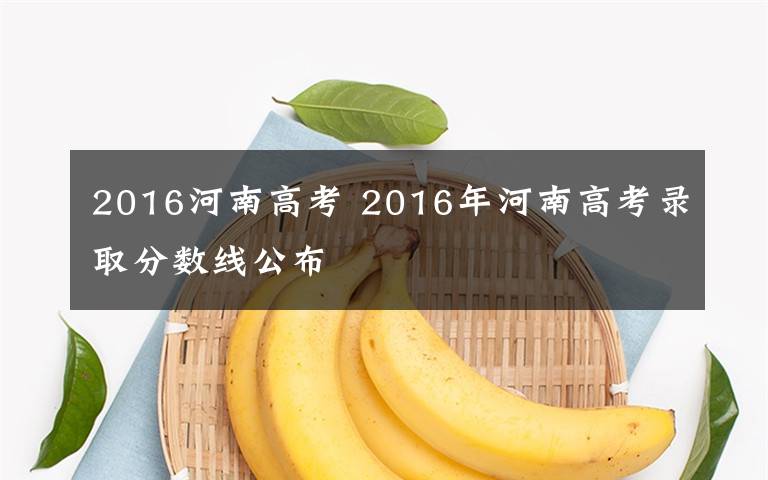 2016河南高考 2016年河南高考录取分数线公布