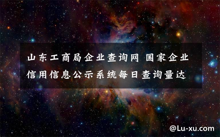 山东工商局企业查询网 国家企业信用信息公示系统每日查询量达30万人次