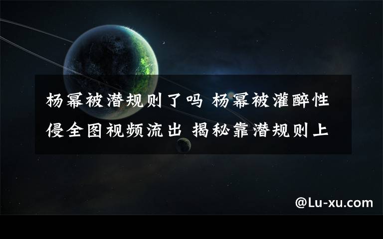 杨幂被潜规则了吗 杨幂被灌醉性侵全图视频流出 揭秘靠潜规则上位女星