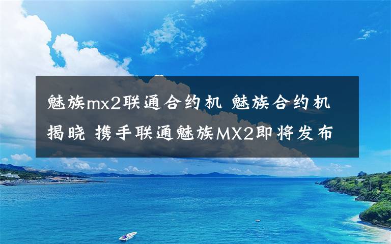魅族mx2联通合约机 魅族合约机揭晓 携手联通魅族MX2即将发布