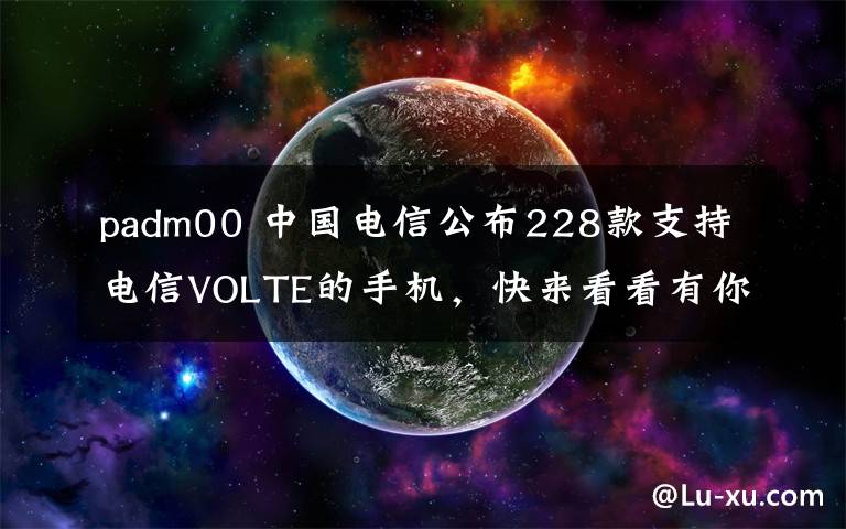 padm00 中国电信公布228款支持电信VOLTE的手机，快来看看有你的手机吗