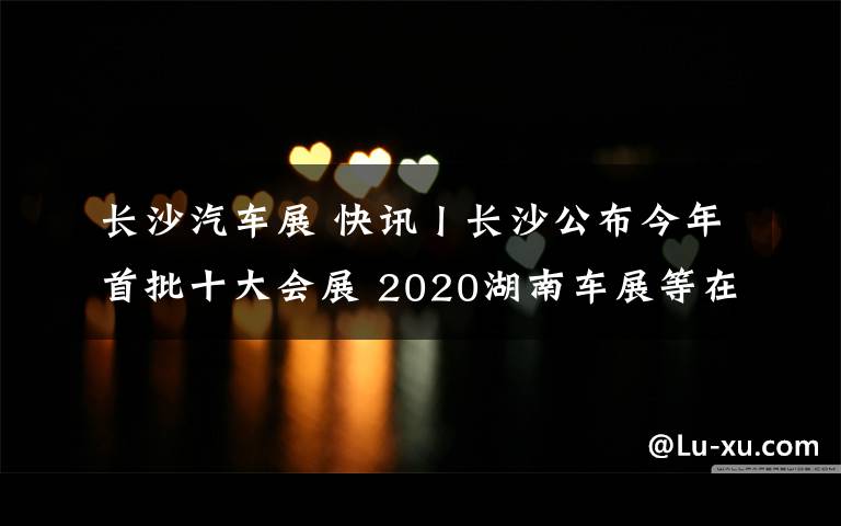 长沙汽车展 快讯丨长沙公布今年首批十大会展 2020湖南车展等在列