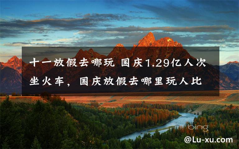 十一放假去哪玩 国庆1.29亿人次坐火车，国庆放假去哪里玩人比较少？