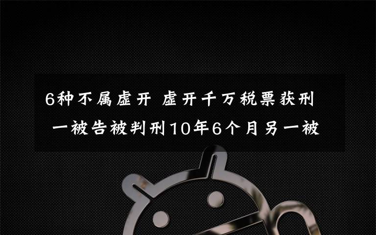 6种不属虚开 虚开千万税票获刑 一被告被判刑10年6个月另一被告人被判刑10年