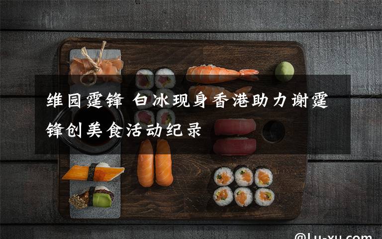 维园霆锋 白冰现身香港助力谢霆锋创美食活动纪录