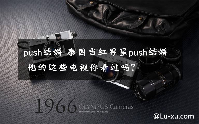 push结婚 泰国当红男星push结婚 他的这些电视你看过吗？