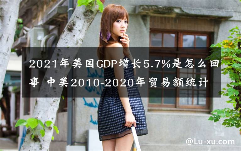 2021年美国GDP增长5.7%是怎么回事 中美2010-2020年贸易额统计