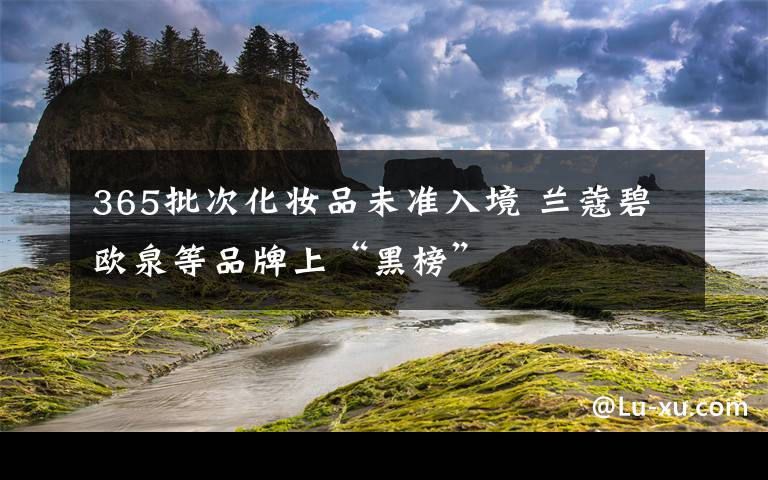 365批次化妆品未准入境 兰蔻碧欧泉等品牌上“黑榜”