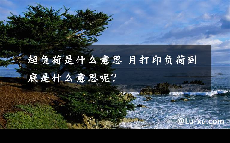 超负荷是什么意思 月打印负荷到底是什么意思呢？