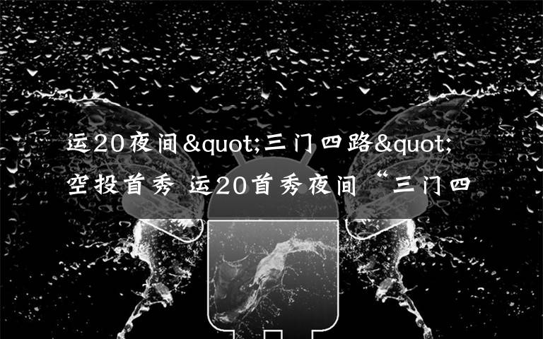 运20夜间"三门四路"空投首秀 运20首秀夜间“三门四路”空投 突击力再提升