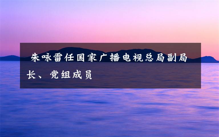  朱咏雷任国家广播电视总局副局长、党组成员