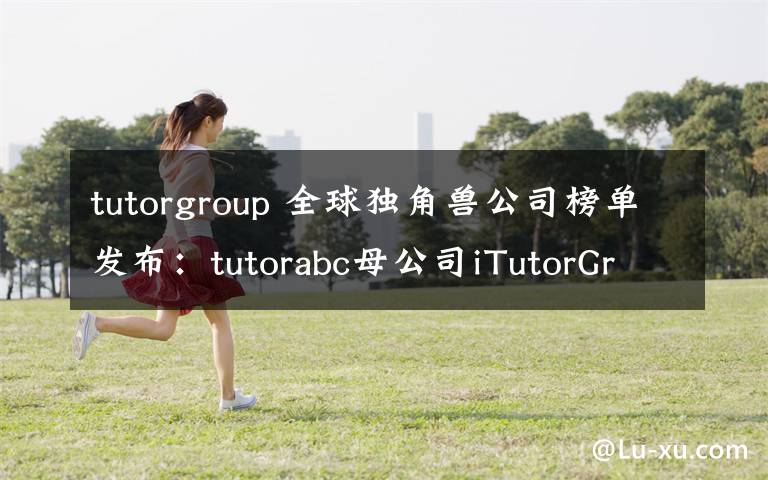 tutorgroup 全球独角兽公司榜单发布：tutorabc母公司iTutorGroup上榜