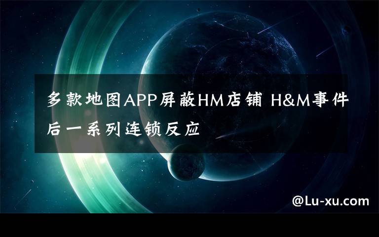 多款地图APP屏蔽HM店铺 H&M事件后一系列连锁反应