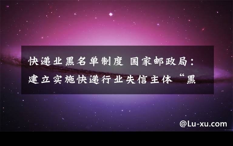 快递业黑名单制度 国家邮政局：建立实施快递行业失信主体“黑名单”制度