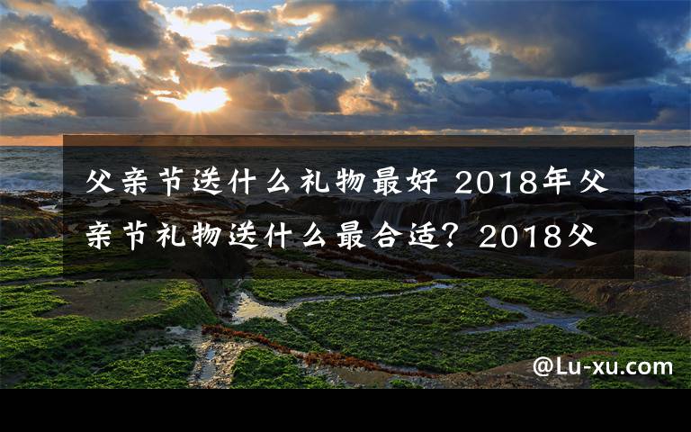 父亲节送什么礼物最好 2018年父亲节礼物送什么最合适？2018父亲节送父亲礼物大盘点