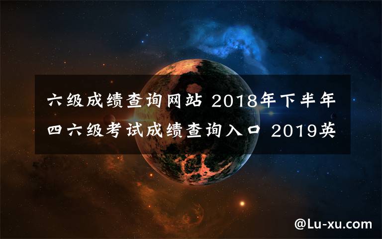 六级成绩查询网站 2018年下半年四六级考试成绩查询入口 2019英语四六级成绩查询时间