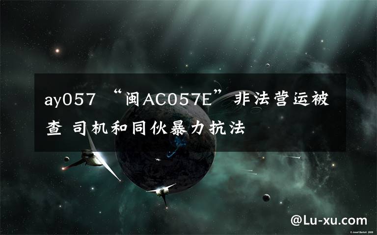 ay057 “闽AC057E”非法营运被查 司机和同伙暴力抗法