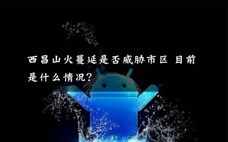 西昌山火蔓延是否威胁市区 目前是什么情况？