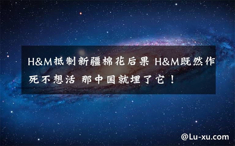 H&M抵制新疆棉花后果 H&M既然作死不想活 那中国就埋了它！