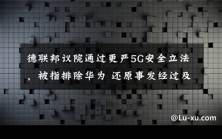 德联邦议院通过更严5G安全立法，被指排除华为 还原事发经过及背后真相！