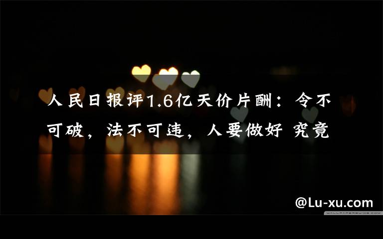 人民日报评1.6亿天价片酬：令不可破，法不可违，人要做好 究竟发生了什么?