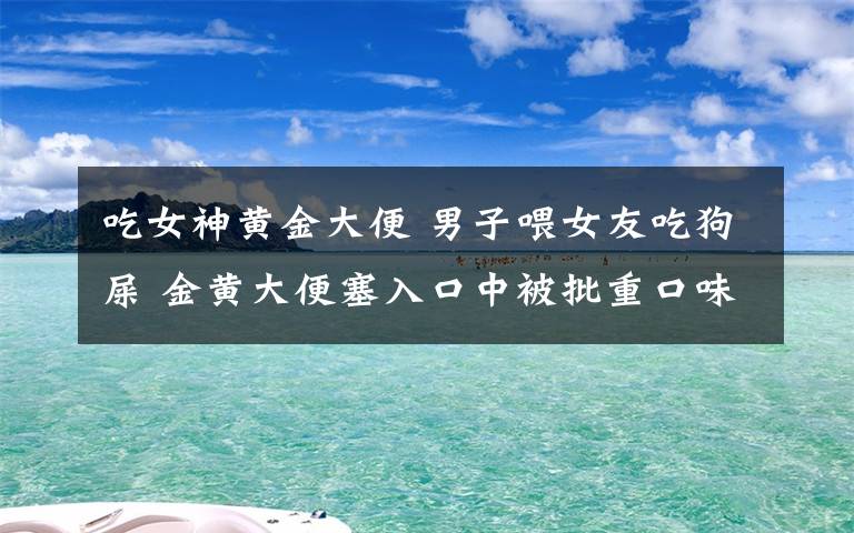 吃女神黄金大便 男子喂女友吃狗屎 金黄大便塞入口中被批重口味