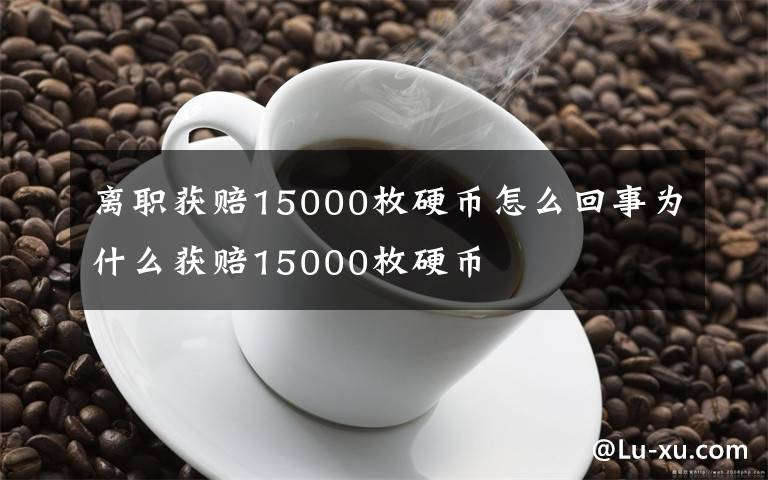 离职获赔15000枚硬币怎么回事为什么获赔15000枚硬币