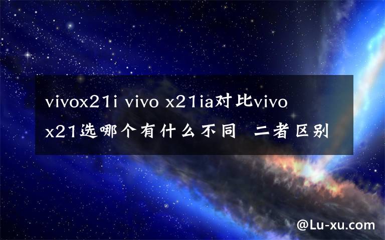vivox21i vivo x21ia对比vivo x21选哪个有什么不同 二者区别对比