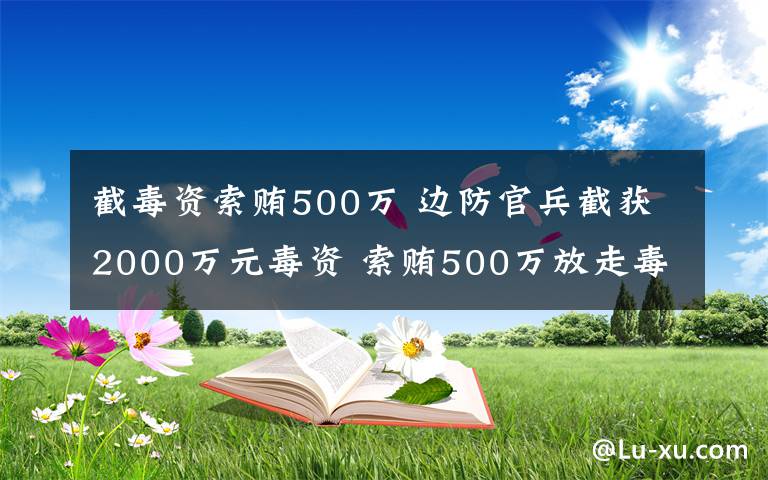 截毒资索贿500万 边防官兵截获2000万元毒资 索贿500万放走毒枭