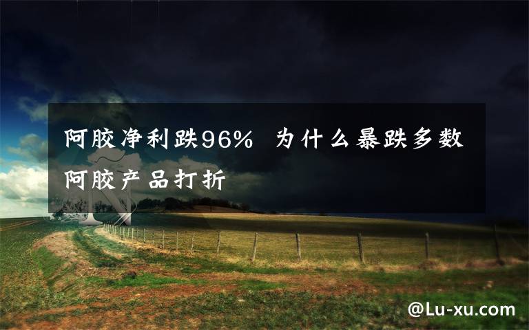 阿胶净利跌96% 为什么暴跌多数阿胶产品打折