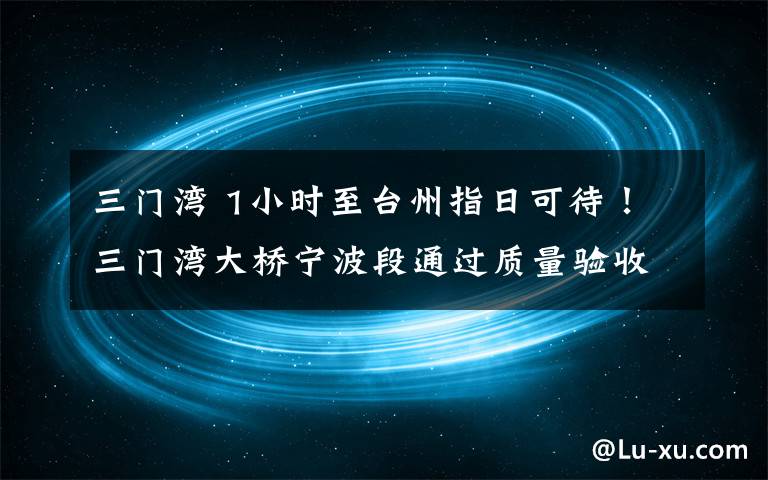 三门湾 1小时至台州指日可待！三门湾大桥宁波段通过质量验收