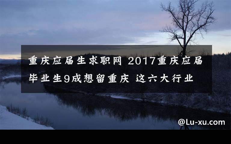 重庆应届生求职网 2017重庆应届毕业生9成想留重庆 这六大行业他们最看重