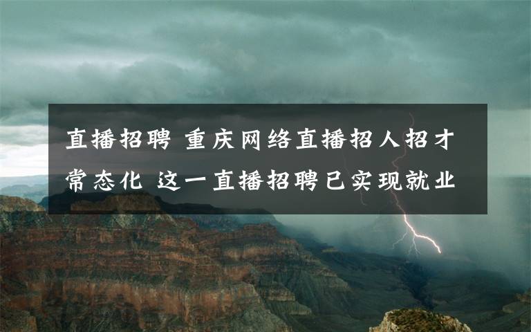 直播招聘 重庆网络直播招人招才常态化 这一直播招聘已实现就业近万人