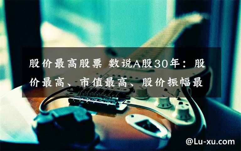 股价最高股票 数说A股30年：股价最高、市值最高、股价振幅最大都有谁