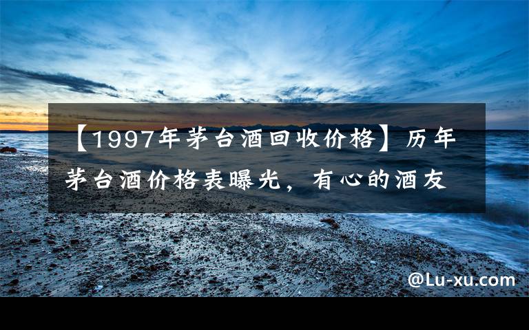 【1997年茅台酒回收价格】历年茅台酒价格表曝光，有心的酒友都已经点击收藏了！