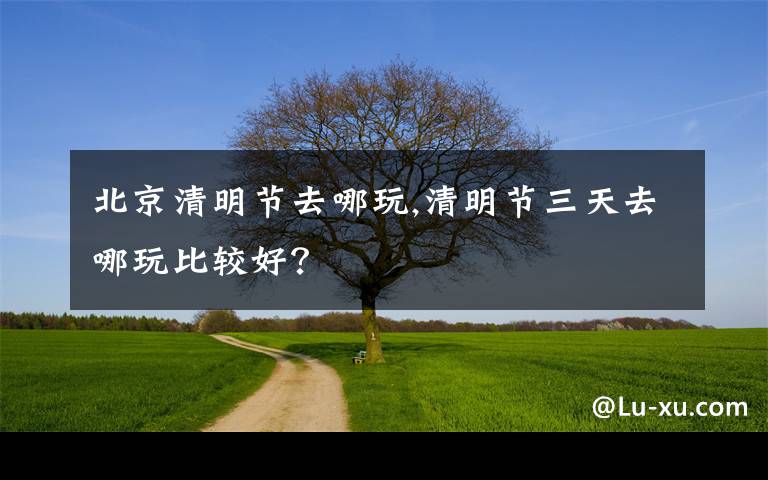 北京清明节去哪玩,清明节三天去哪玩比较好？