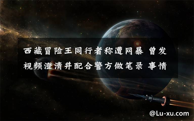 西藏冒险王同行者称遭网暴 曾发视频澄清并配合警方做笔录 事情的详情始末是怎么样了！