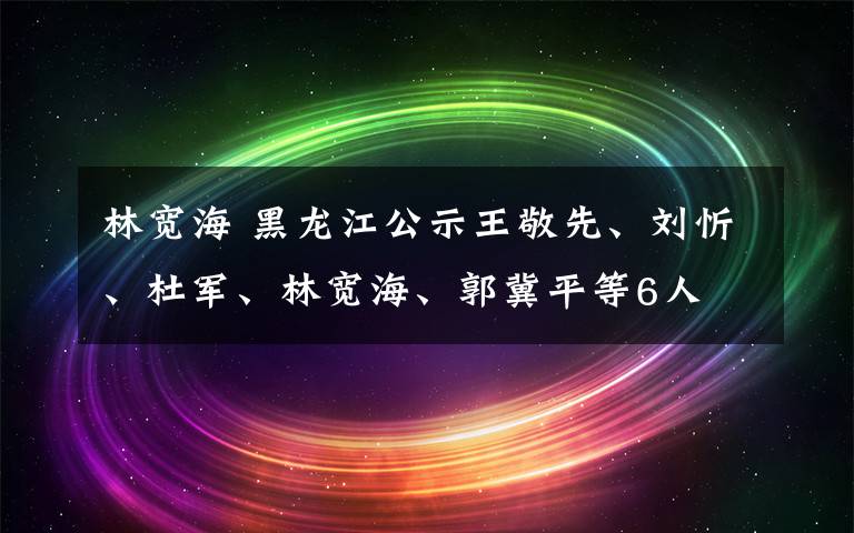 林宽海 黑龙江公示王敬先、刘忻、杜军、林宽海、郭冀平等6人