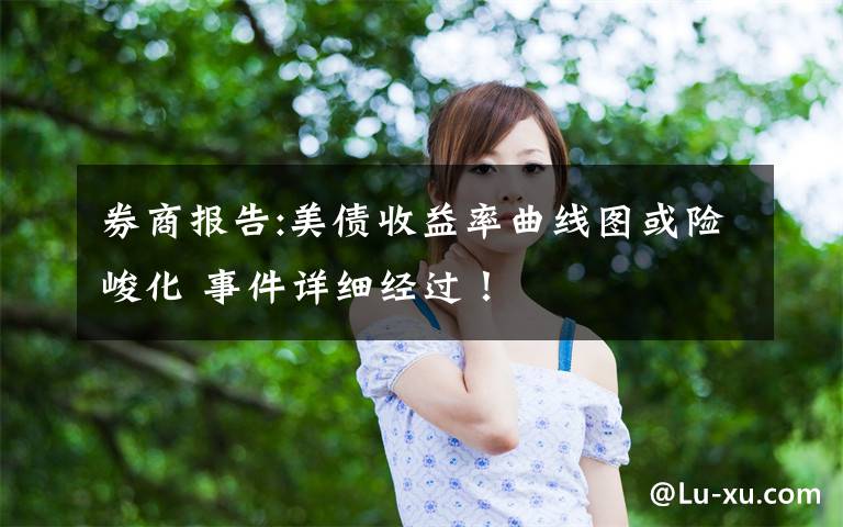 券商报告:美债收益率曲线图或险峻化 事件详细经过！