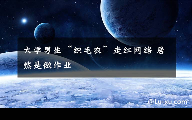 大学男生“织毛衣”走红网络 居然是做作业