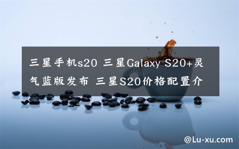三星手机s20 三星Galaxy S20+灵气蓝版发布 三星S20价格配置介绍