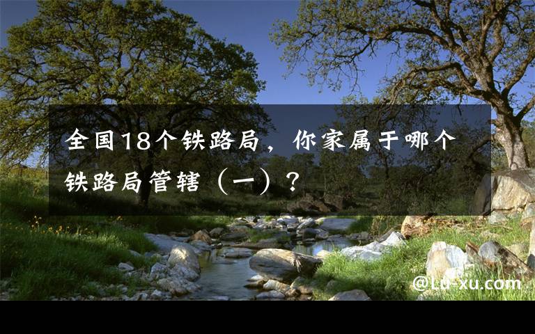 全国18个铁路局，你家属于哪个铁路局管辖（一）？